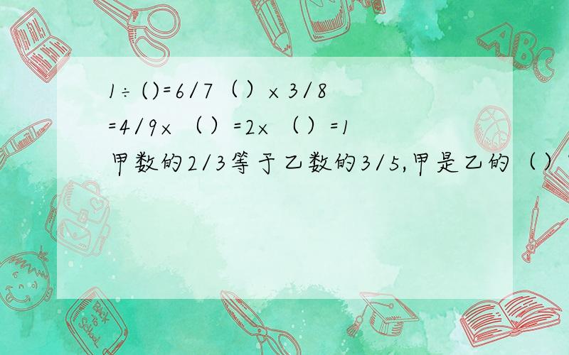 1÷()=6/7（）×3/8=4/9×（）=2×（）=1甲数的2/3等于乙数的3/5,甲是乙的（）%,乙是甲的（）分之（）.3x÷4=6,那么5x-8=（）.