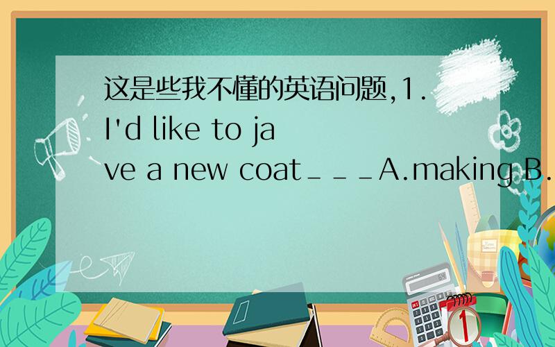 这是些我不懂的英语问题,1.I'd like to jave a new coat＿＿＿A.making B.makes C.made D.make2.____my stay in Beijing,I enjoyed myself.A.In B.During C.While D.For同义句3.1His answer pleased all of us.All of us ____ _____ ____his answer.
