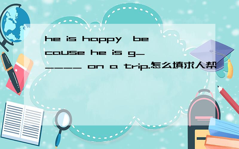 he is happy,because he is g_____ on a trip.怎么填求人帮
