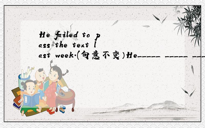 He failed to pass the text last week.(句意不变）He_____ _____ ______pass the text last weekHe_____ _____ ______pass the text last week