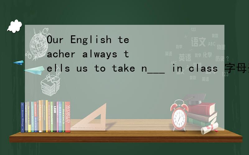 Our English teacher always tells us to take n___ in class 字母开头的（n）横线上填什么?
