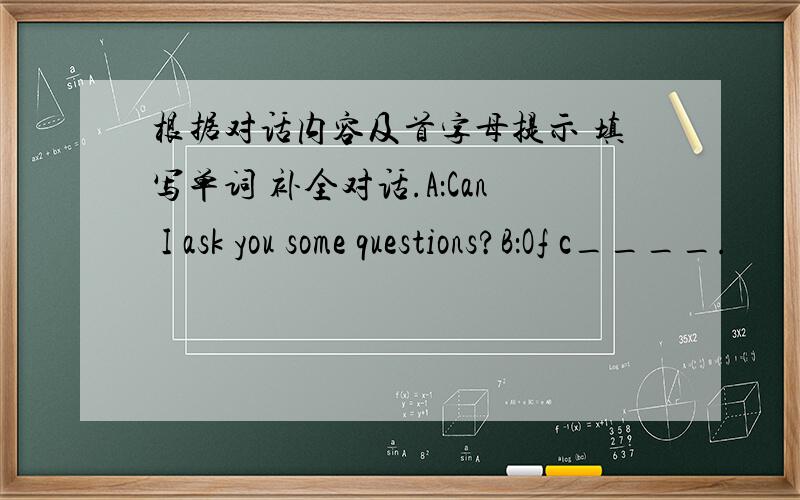 根据对话内容及首字母提示 填写单词 补全对话.A：Can I ask you some questions?B：Of c____.