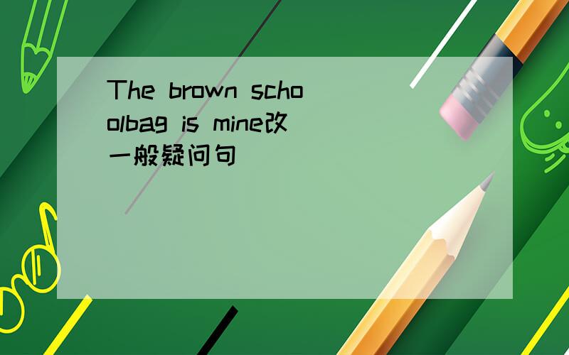 The brown schoolbag is mine改一般疑问句