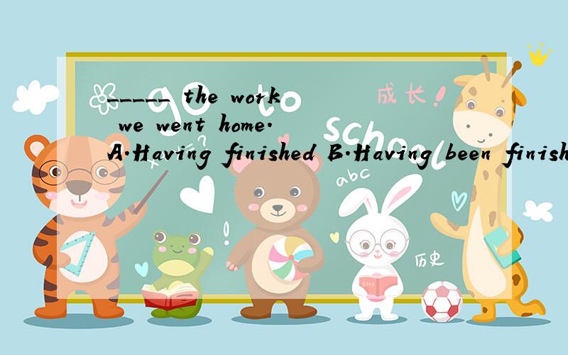 _____ the work we went home.A.Having finished B.Having been finished C.Have finished D.Have been finished 选哪个?为什么?