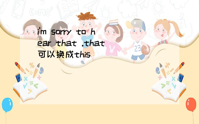 i'm sorry to hear that .that可以换成this