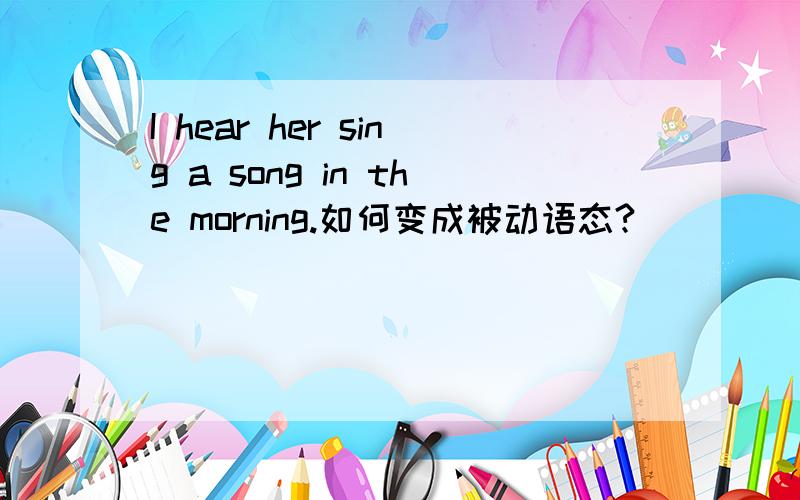 I hear her sing a song in the morning.如何变成被动语态?