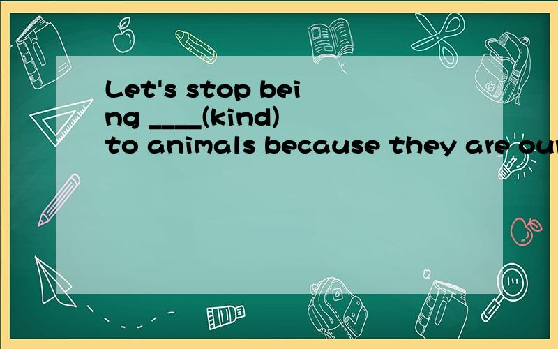 Let's stop being ____(kind) to animals because they are our best friends.