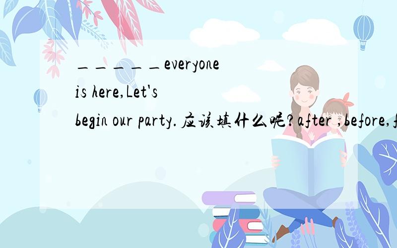 _____everyone is here,Let's begin our party.应该填什么呢?after ,before,for 还是since?why?