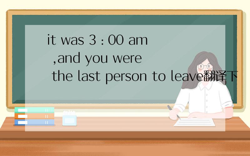 it was 3：00 am ,and you were the last person to leave翻译下