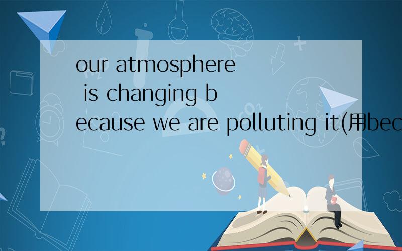 our atmosphere is changing because we are polluting it(用because of改）