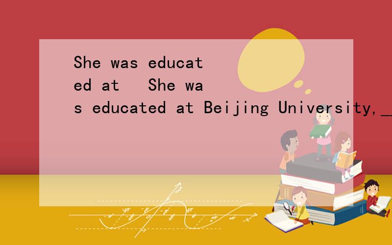 She was educated at   She was educated at Beijing University,_____ she went on to have her advanced study abroad.  [     ]   A.after which B.from which C.from that D.after that