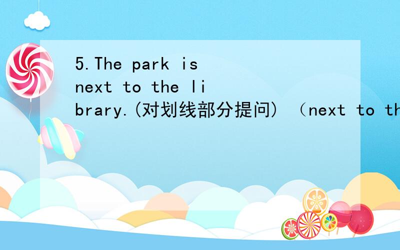 5.The park is next to the library.(对划线部分提问) （next to the libraruy划线）