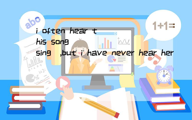 i often hear this song_____(sing),but i have never hear her____(sing) it. 下面还有Listen!you can hear her____ it now.这三个空怎么填,讲一下为什么
