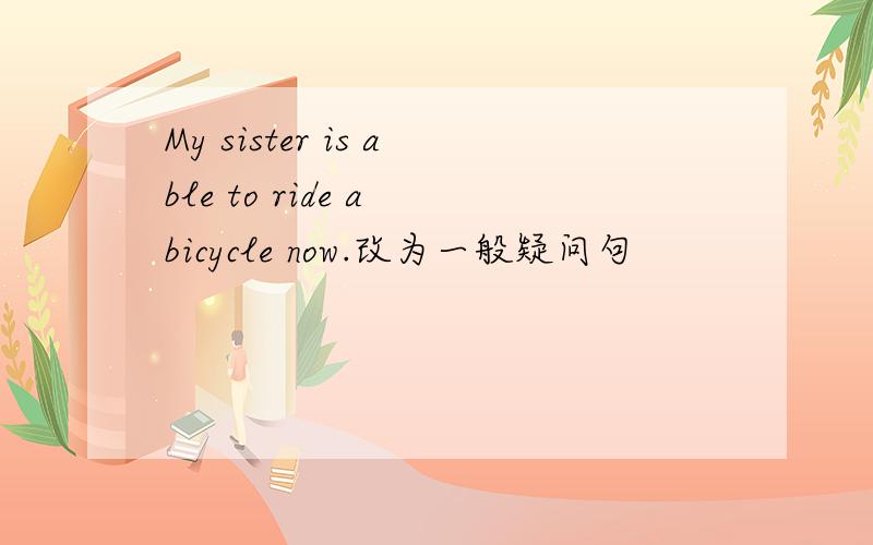 My sister is able to ride a bicycle now.改为一般疑问句