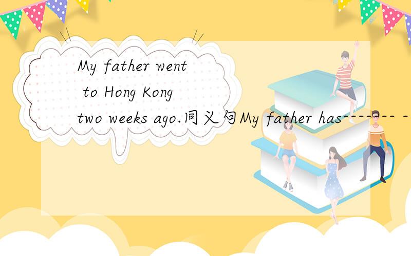 My father went to Hong Kong two weeks ago.同义句My father has------- ------------ Hong Kong for two weeks.
