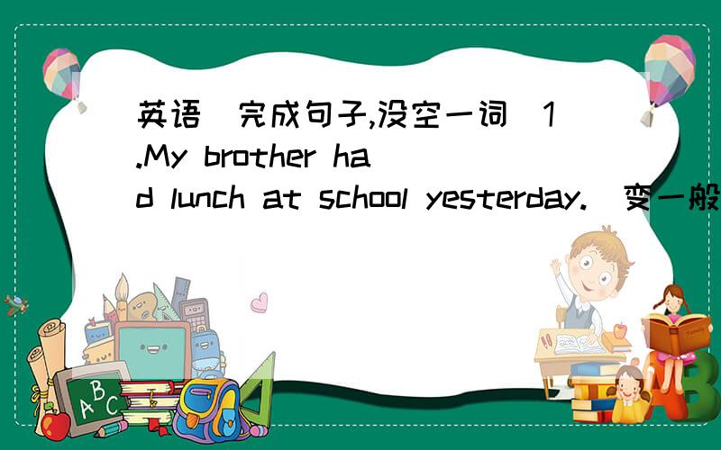 英语（完成句子,没空一词）1.My brother had lunch at school yesterday.(变一般疑问句）____your brother______lunch at school yesterday?2.She went to Beijing last year.(变否定句）She_____ ______to Beijing last year.3.Han Mei's birt