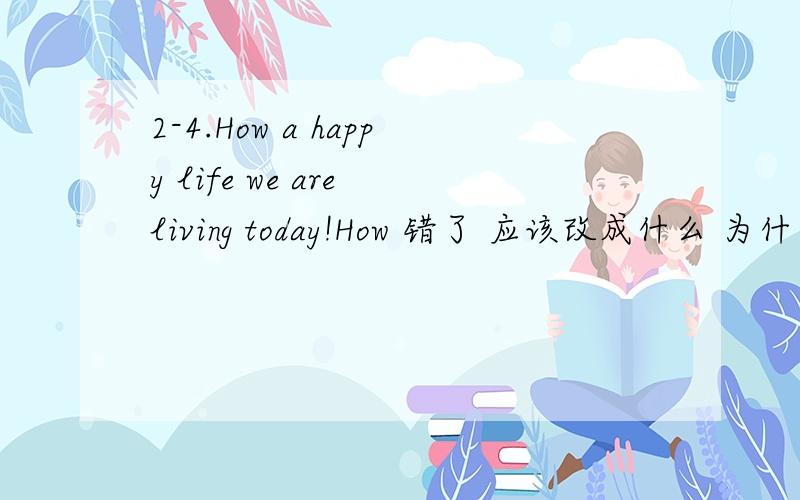 2-4.How a happy life we are living today!How 错了 应该改成什么 为什么～