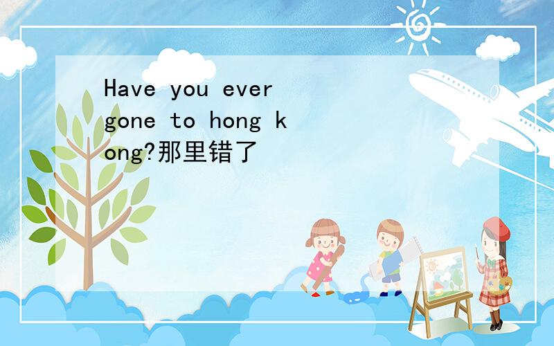 Have you ever gone to hong kong?那里错了