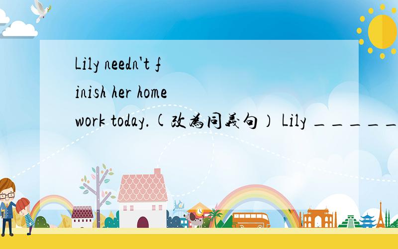 Lily needn't finish her homework today.(改为同义句） Lily _______ finish her homework today该填什么?