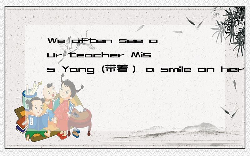 We often see our teacher Miss Yang (带着） a smile on her face