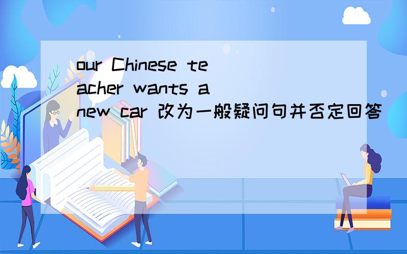 our Chinese teacher wants a new car 改为一般疑问句并否定回答