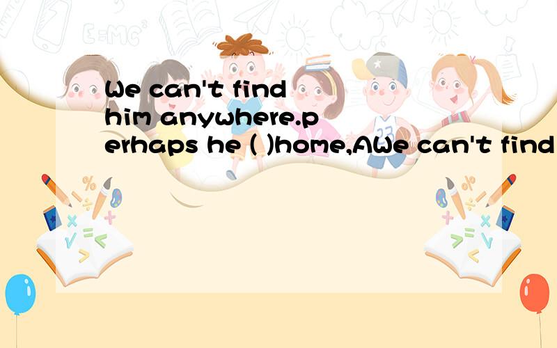 We can't find him anywhere.perhaps he ( )home,AWe can't find him anywhere.perhaps he ( )home,A.is going B went C.has come D would come