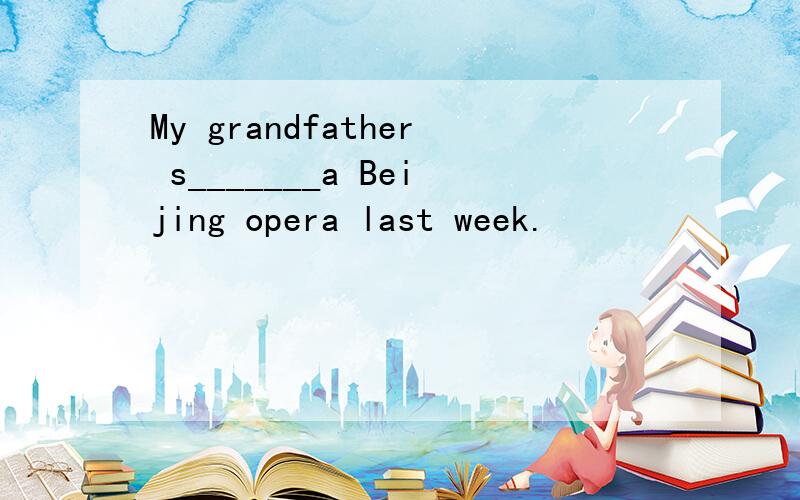 My grandfather s_______a Beijing opera last week.