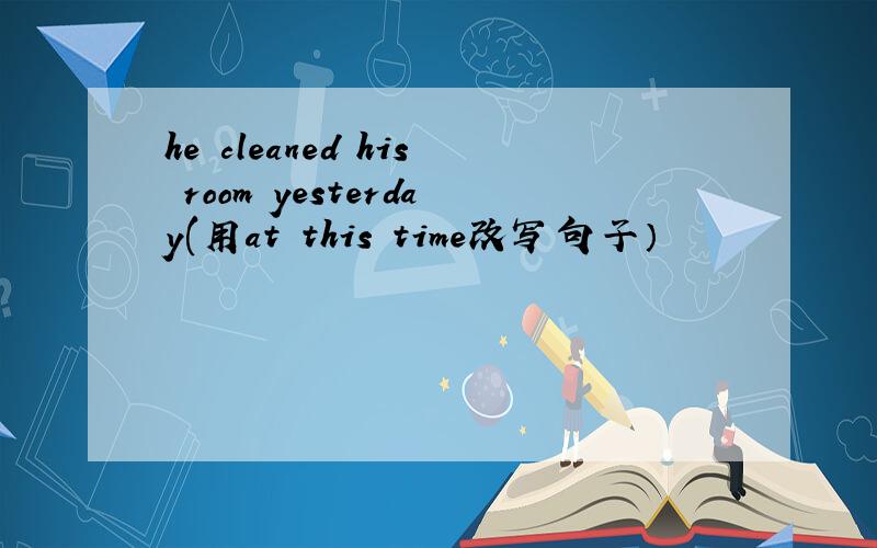 he cleaned his room yesterday(用at this time改写句子）