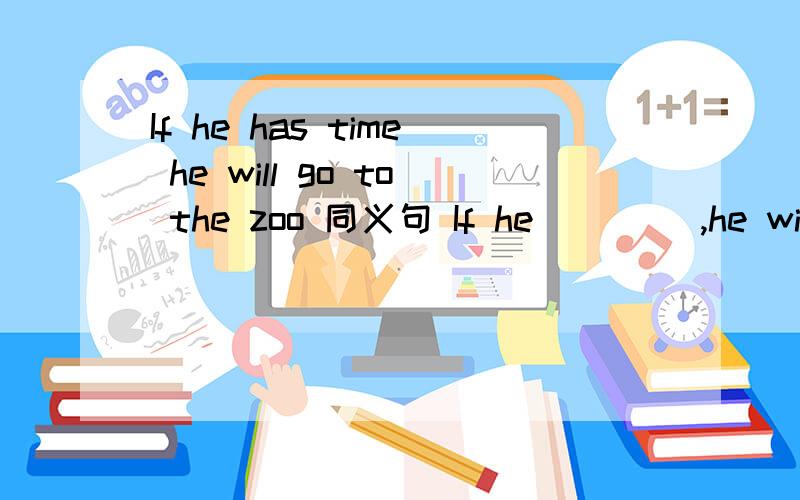 If he has time he will go to the zoo 同义句 If he__ __,he will go to the zoo