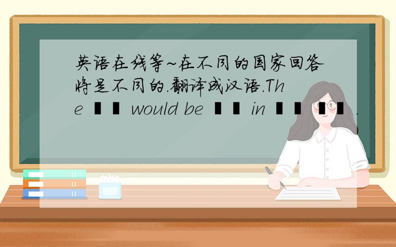 英语在线等~在不同的国家回答将是不同的.翻译成汉语.The ▁▁ would be ▁▁ in ▁▁ ▁▁ .