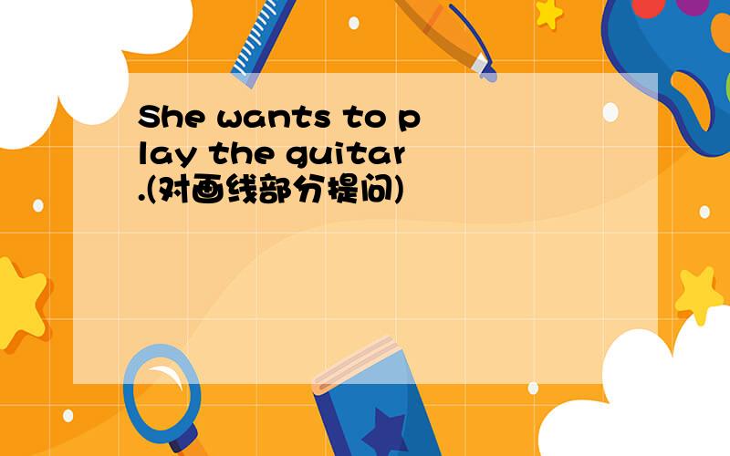 She wants to play the guitar.(对画线部分提问)