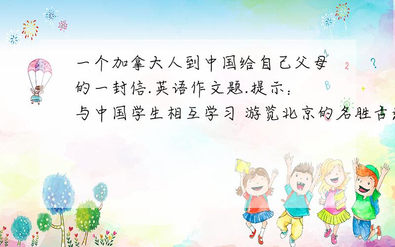 一个加拿大人到中国给自己父母的一封信.英语作文题.提示：与中国学生相互学习 游览北京的名胜古迹 喜欢这里的生活