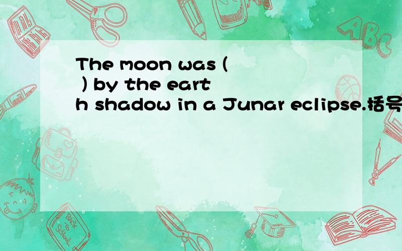 The moon was ( ) by the earth shadow in a Junar eclipse.括号出为什么用covered?