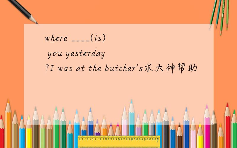 where ____(is) you yesterday?I was at the butcher's求大神帮助