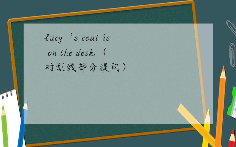 lucy‘s coat is on the desk.（对划线部分提问）