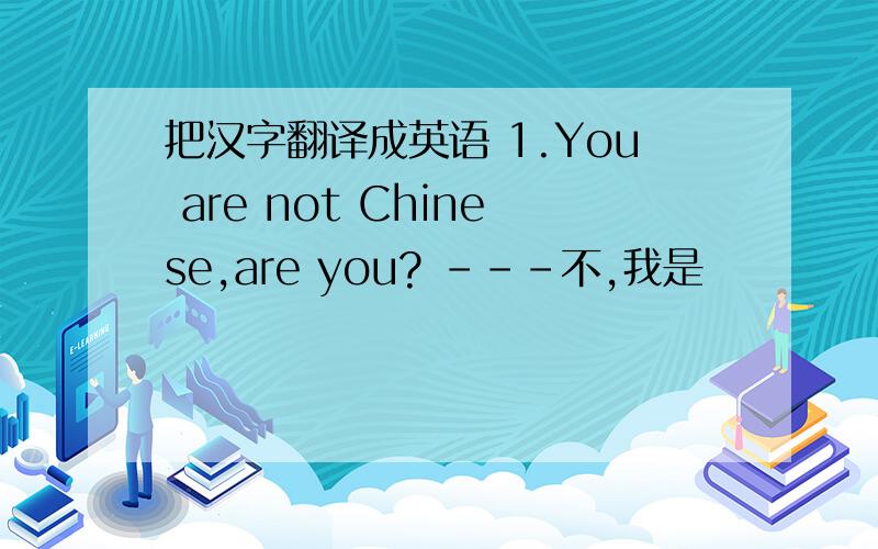 把汉字翻译成英语 1.You are not Chinese,are you? ---不,我是
