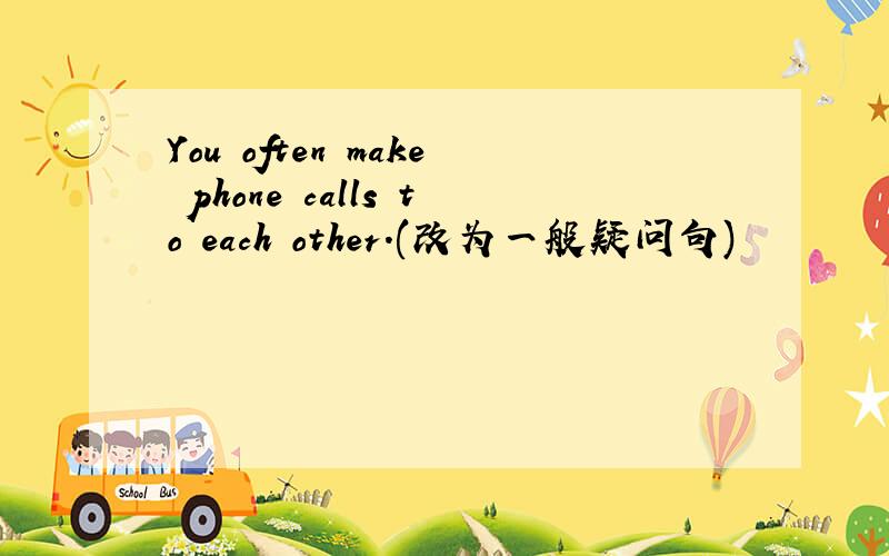 You often make phone calls to each other.(改为一般疑问句)