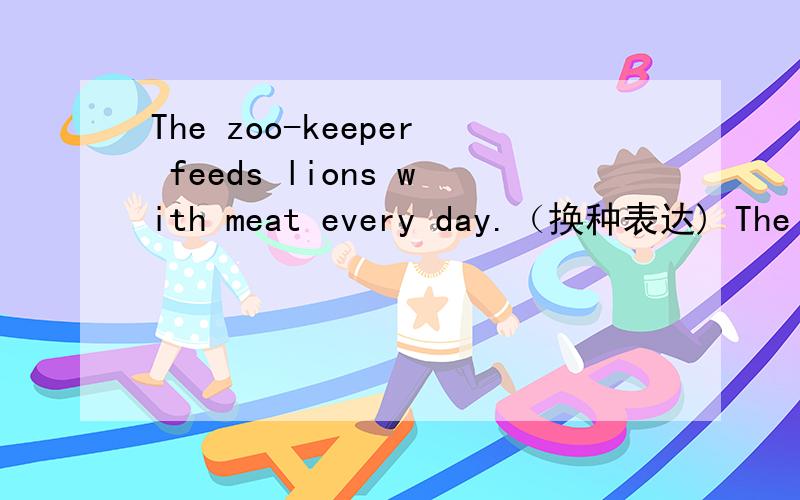 The zoo-keeper feeds lions with meat every day.（换种表达) The zoo-keeper feeds----- ----- -----evThe zoo-keeper feeds lions with meat every day.（换种表达)The zoo-keeper feeds----- ----- -----every day.