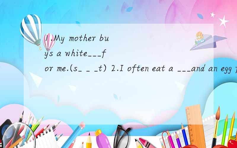 1.My mother buys a white___for me.(s_ _ _t) 2.I often eat a ___and an egg for breakfast.(t_ _ _ _o)