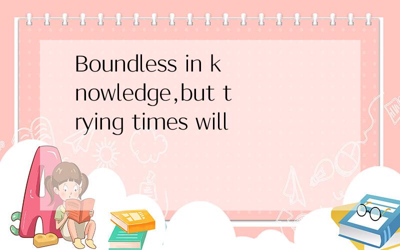 Boundless in knowledge,but trying times will