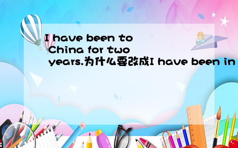 I have been to China for two years.为什么要改成I have been in China for two years?
