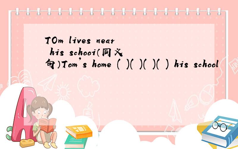 TOm lives near his schooi（同义句）Tom's home ( )( )( )( ) his school