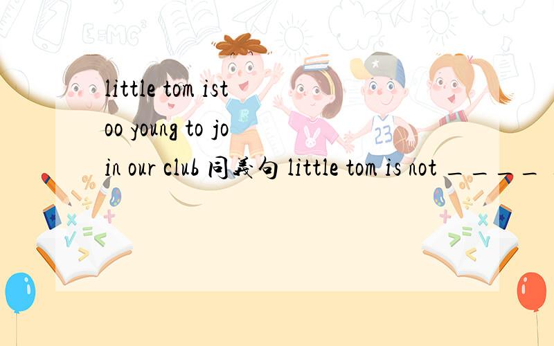 little tom istoo young to join our club 同义句 little tom is not ____ ____ to join our club.