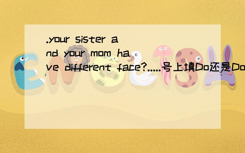 .your sister and your mom have different face?.....号上填Do还是Does