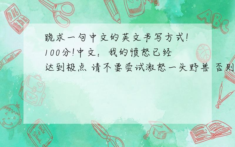 跪求一句中文的英文书写方式!100分!中文：我的愤怒已经达到极点 请不要尝试激怒一头野兽 否则你会后悔!跪求英文书写方式!