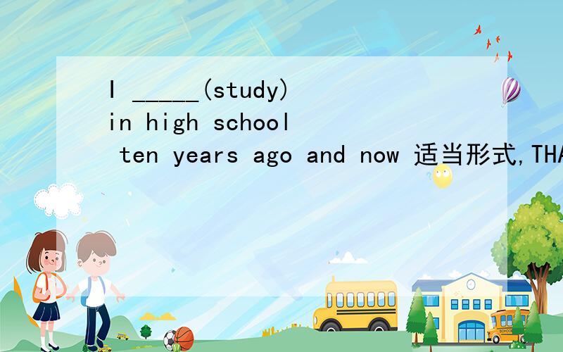 I _____(study)in high school ten years ago and now 适当形式,THANK YOU~