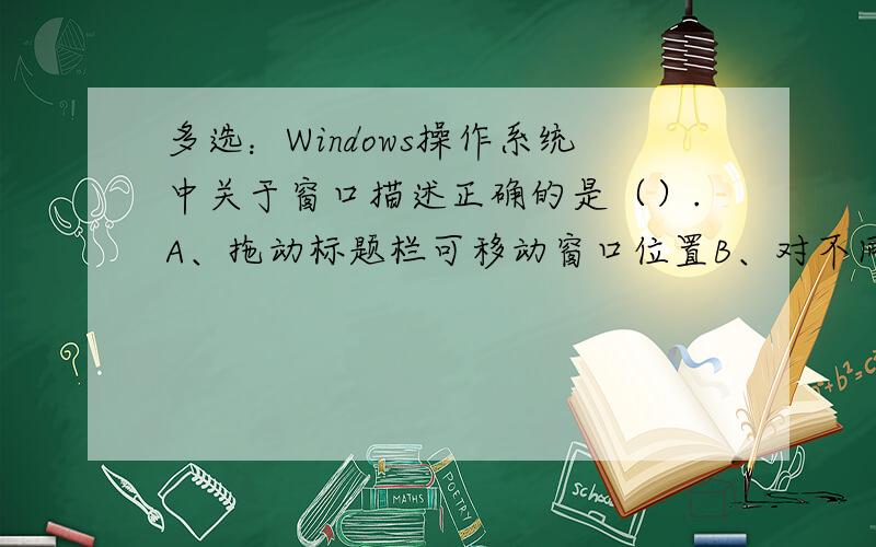 多选：Windows操作系统中关于窗口描述正确的是（）.A、拖动标题栏可移动窗口位置B、对不同的程序,窗口上的菜单栏内容不同C、每一个窗口都有工具栏D、双击控制菜单按钮,可以关闭窗口