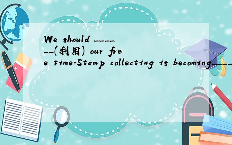 We should ______(利用) our free time.Stamp collecting is becoming_______ (越来越）popular all over the world.Studying ______ relaxing isn't good for health.If students don't have any interest _______ school work.They all like collecting stamps.