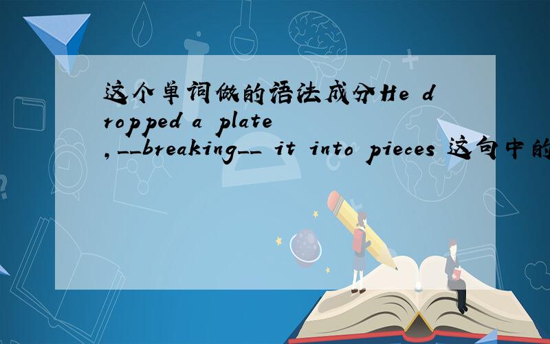 这个单词做的语法成分He dropped a plate,__breaking__ it into pieces 这句中的breaking做什么成分?动词的现在分词形式还可以做哪些成分?请举例说明下
