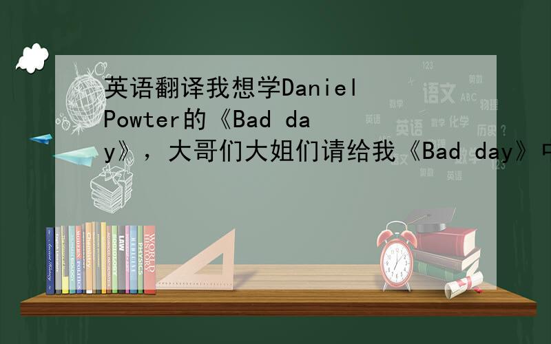 英语翻译我想学Daniel Powter的《Bad day》，大哥们大姐们请给我《Bad day》中英文翻译和，用汉字写出对应的单词的发音怎么唱的、可以让人看得懂的比如说Yes，中文说出来就是：耶思一定要准